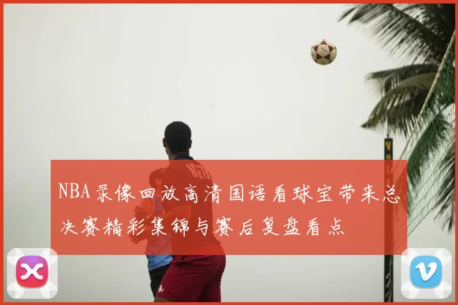 NBA录像回放高清国语看球宝带来总决赛精彩集锦与赛后复盘看点