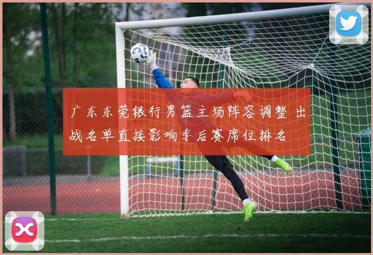 广东东莞银行男篮主场阵容调整 出战名单直接影响季后赛席位排名
