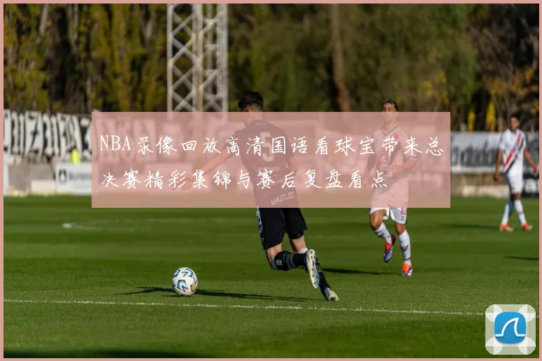 NBA录像回放高清国语看球宝带来总决赛精彩集锦与赛后复盘看点