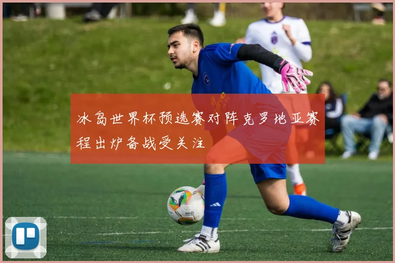 冰岛世界杯预选赛对阵克罗地亚赛程出炉备战受关注