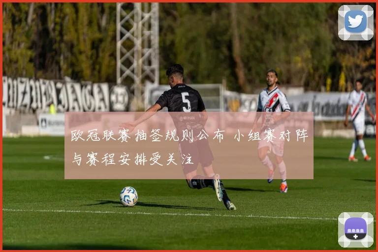 欧冠联赛抽签规则公布 小组赛对阵与赛程安排受关注