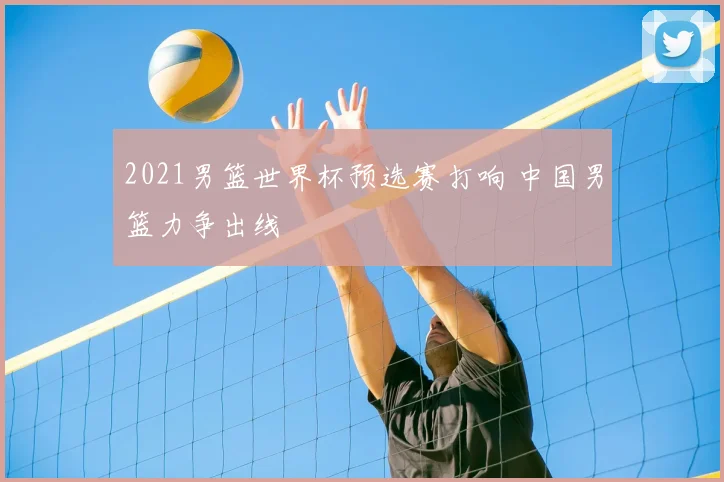 2021男篮世界杯预选赛打响 中国男篮力争出线