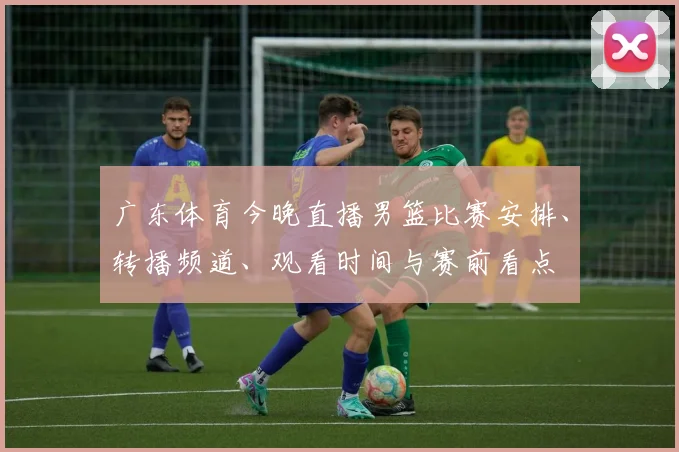 广东体育今晚直播男篮比赛安排、转播频道、观看时间与赛前看点