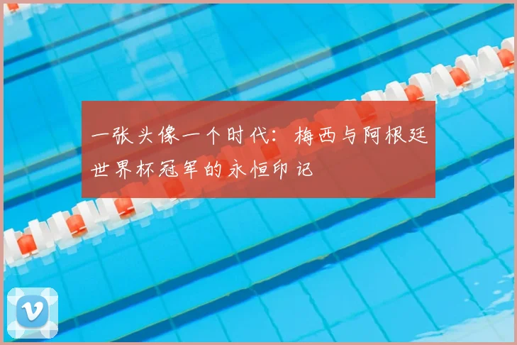 一张头像一个时代：梅西与阿根廷世界杯冠军的永恒印记
