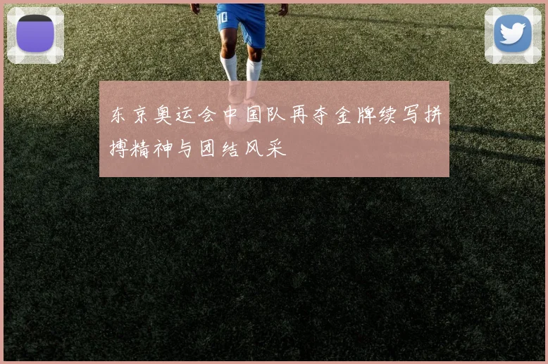 东京奥运会中国队再夺金牌续写拼搏精神与团结风采