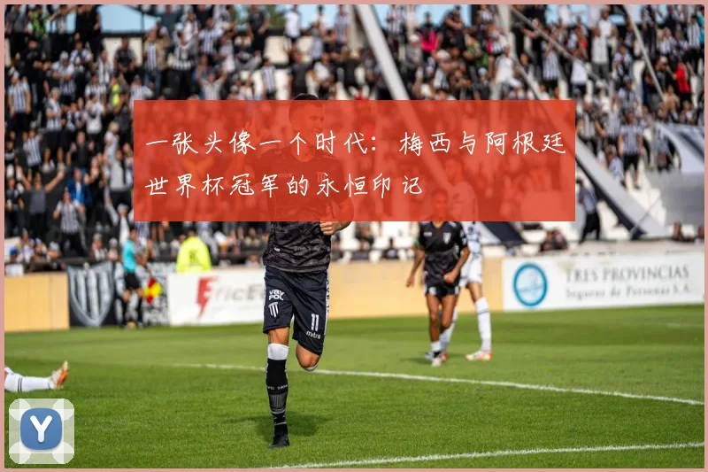 一张头像一个时代:梅西与阿根廷世界杯冠军的永恒印记