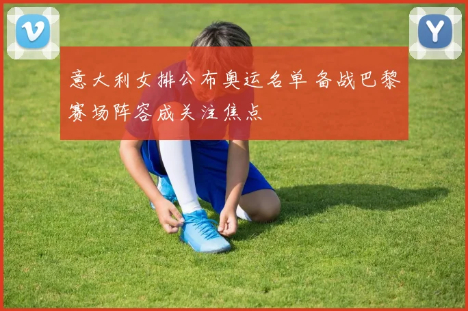 意大利女排公布奥运名单 备战巴黎赛场阵容成关注焦点
