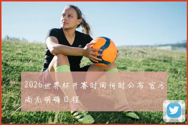 2026世界杯开赛时间何时公布 官方尚无明确日程