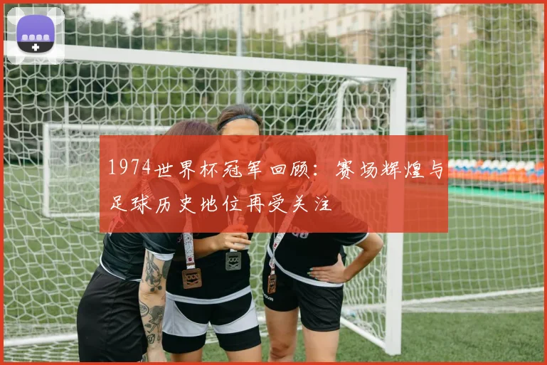 1974世界杯冠军回顾:赛场辉煌与足球历史地位再受关注