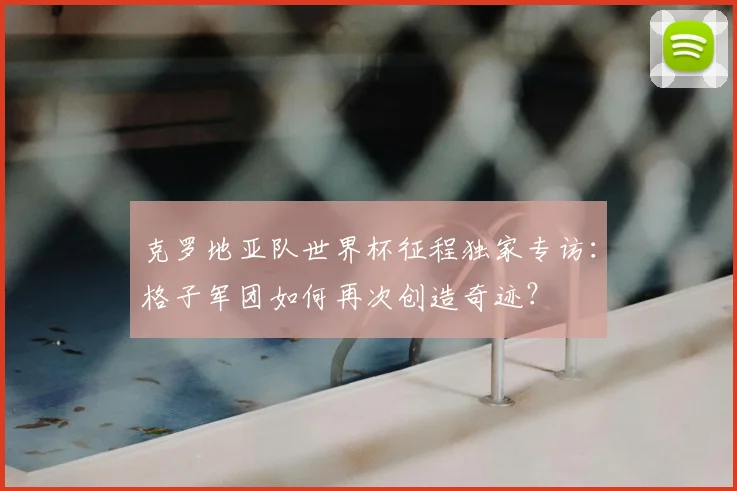 克罗地亚队世界杯征程独家专访:格子军团如何再次创造奇迹?