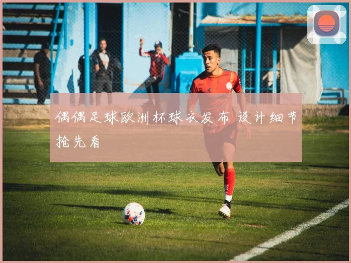 偶偶足球欧洲杯球衣发布 设计细节抢先看