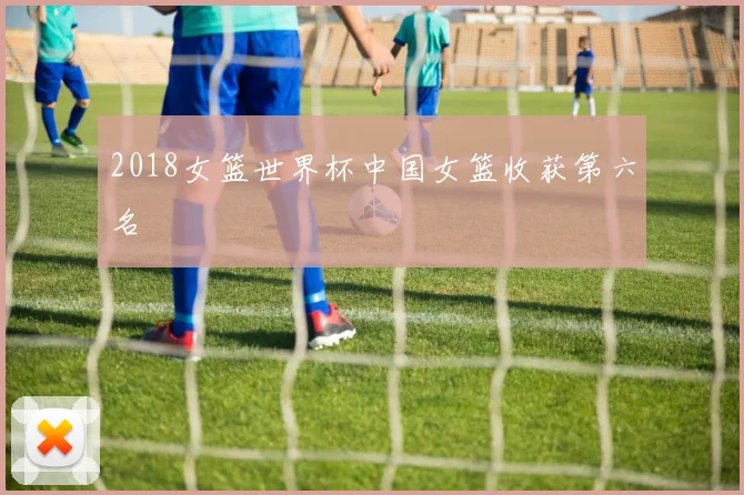 2018女篮世界杯中国女篮收获第六名