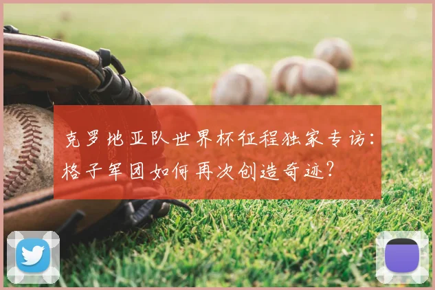 克罗地亚队世界杯征程独家专访:格子军团如何再次创造奇迹?