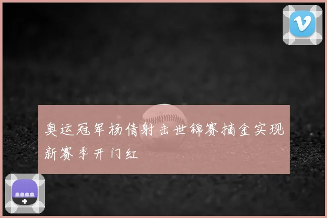 奥运冠军杨倩射击世锦赛摘金实现新赛季开门红