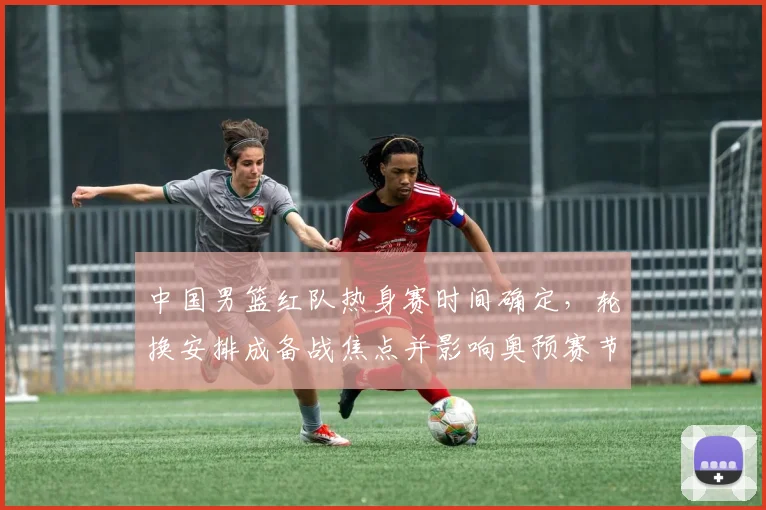 中国男篮红队热身赛时间确定，轮换安排成备战焦点并影响奥预赛节奏