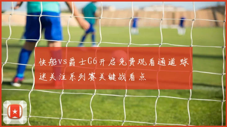 快船vs爵士G6开启免费观看通道 球迷关注系列赛关键战看点