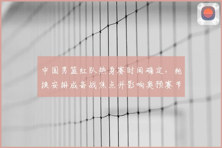 中国男篮红队热身赛时间确定，轮换安排成备战焦点并影响奥预赛节奏