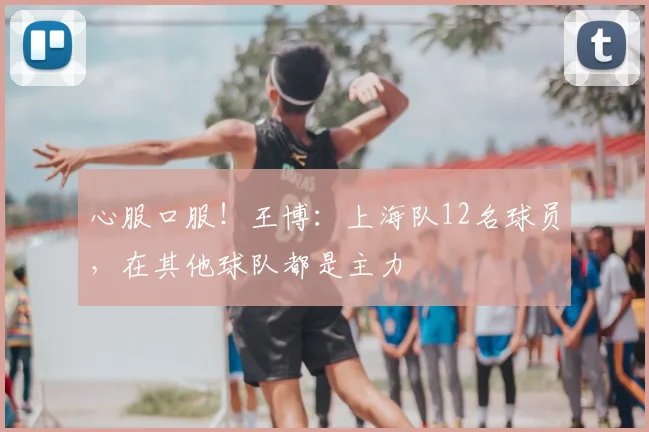 心服口服！王博：上海队12名球员，在其他球队都是主力