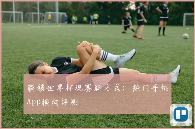 解锁世界杯观赛新方式：热门手机App横向评测
