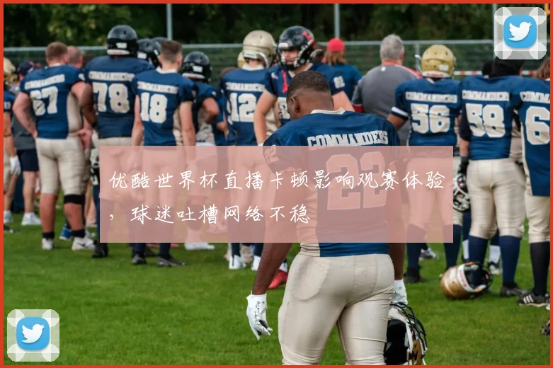 优酷世界杯直播卡顿影响观赛体验，球迷吐槽网络不稳