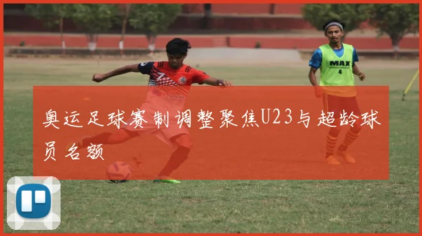 奥运足球赛制调整聚焦U23与超龄球员名额