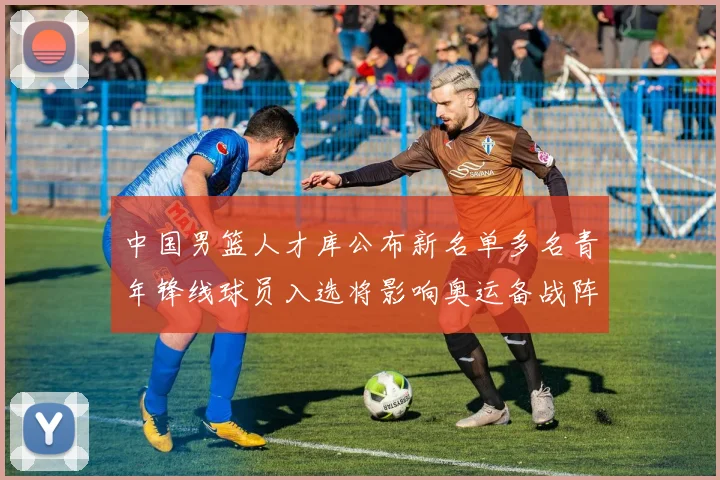 中国男篮人才库公布新名单多名青年锋线球员入选将影响奥运备战阵容