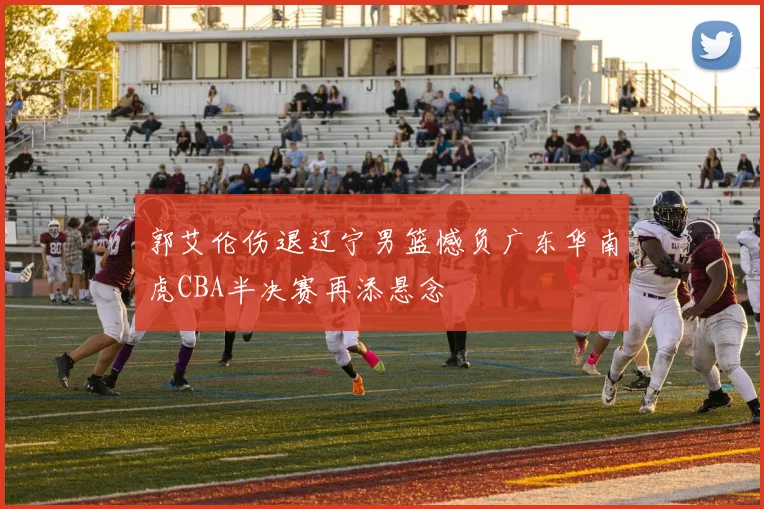 郭艾伦伤退辽宁男篮憾负广东华南虎CBA半决赛再添悬念